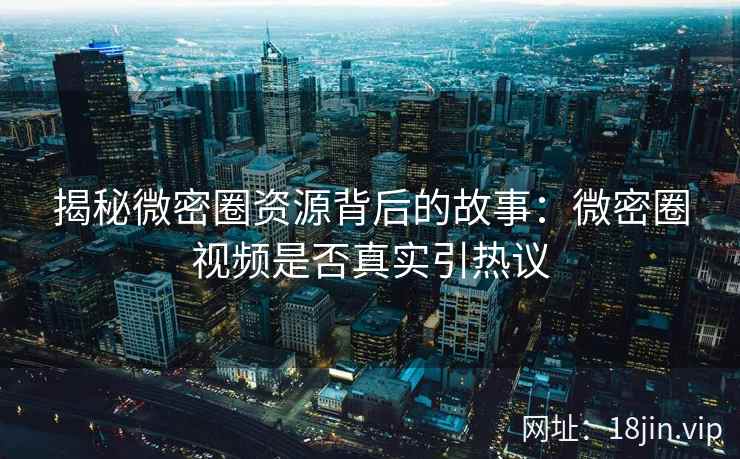 揭秘微密圈资源背后的故事：微密圈视频是否真实引热议