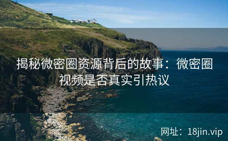 揭秘微密圈资源背后的故事：微密圈视频是否真实引热议