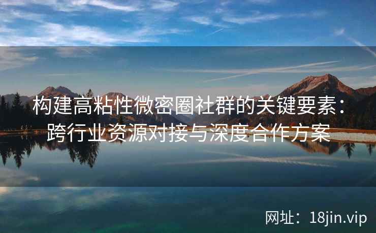构建高粘性微密圈社群的关键要素：跨行业资源对接与深度合作方案