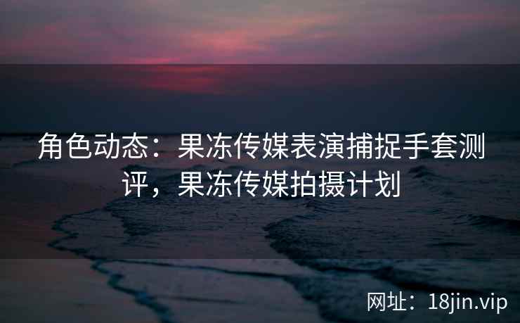 角色动态：果冻传媒表演捕捉手套测评，果冻传媒拍摄计划