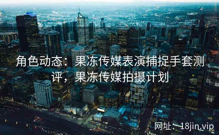 角色动态：果冻传媒表演捕捉手套测评，果冻传媒拍摄计划