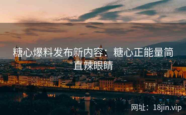 糖心爆料发布新内容：糖心正能量简直辣眼睛