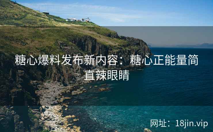 糖心爆料发布新内容：糖心正能量简直辣眼睛