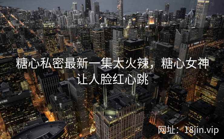 糖心私密最新一集太火辣，糖心女神让人脸红心跳