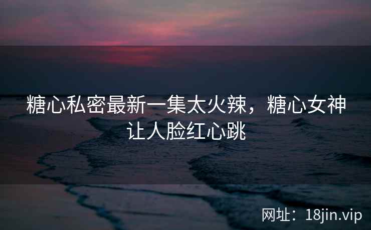 糖心私密最新一集太火辣，糖心女神让人脸红心跳