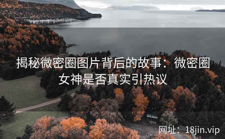 揭秘微密圈图片背后的故事：微密圈女神是否真实引热议