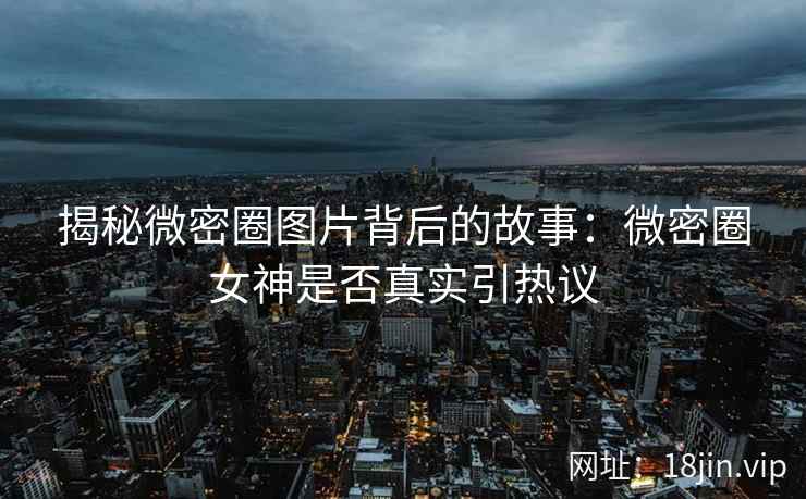 揭秘微密圈图片背后的故事：微密圈女神是否真实引热议