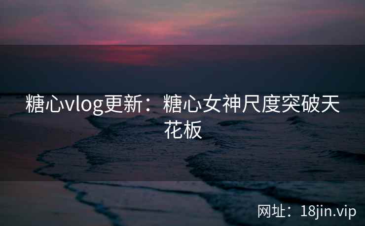糖心vlog更新：糖心女神尺度突破天花板