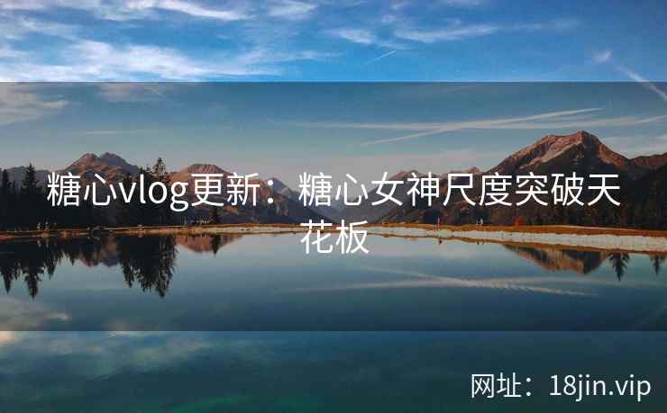 糖心vlog更新：糖心女神尺度突破天花板