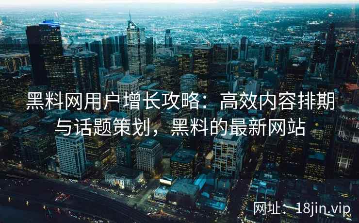 黑料网用户增长攻略：高效内容排期与话题策划，黑料的最新网站