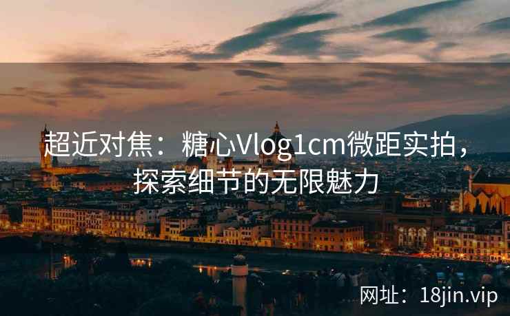 超近对焦：糖心Vlog1cm微距实拍，探索细节的无限魅力