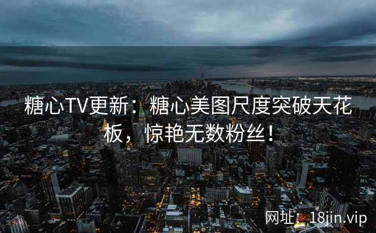 糖心TV更新：糖心美图尺度突破天花板，惊艳无数粉丝！