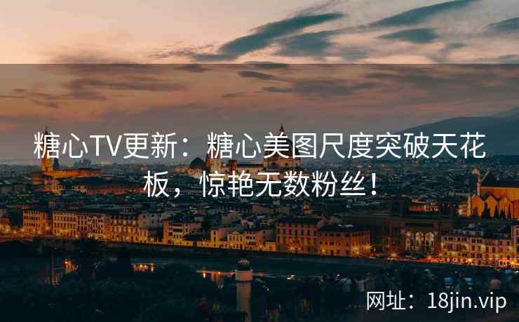 糖心TV更新：糖心美图尺度突破天花板，惊艳无数粉丝！