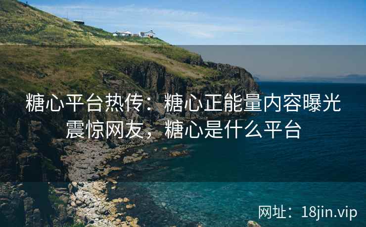 糖心平台热传：糖心正能量内容曝光震惊网友，糖心是什么平台