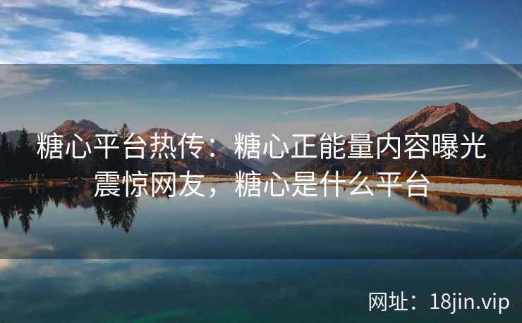 糖心平台热传：糖心正能量内容曝光震惊网友，糖心是什么平台