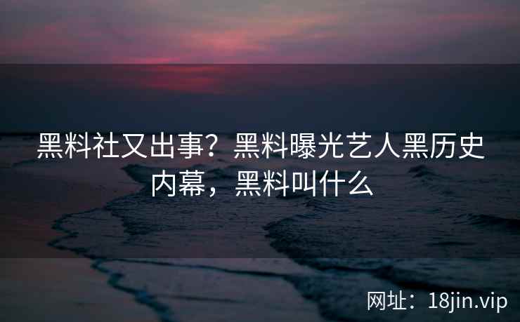 黑料社又出事？黑料曝光艺人黑历史内幕，黑料叫什么