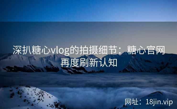 深扒糖心vlog的拍摄细节：糖心官网再度刷新认知