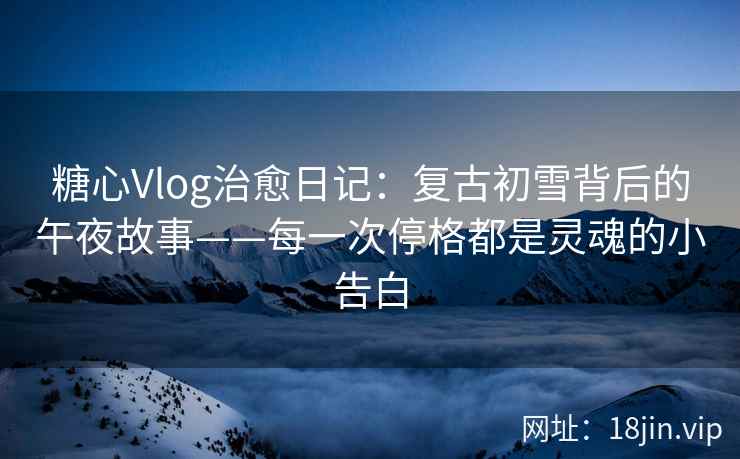 糖心Vlog治愈日记：复古初雪背后的午夜故事——每一次停格都是灵魂的小告白