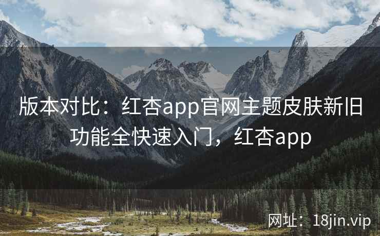 版本对比：红杏app官网主题皮肤新旧功能全快速入门，红杏app