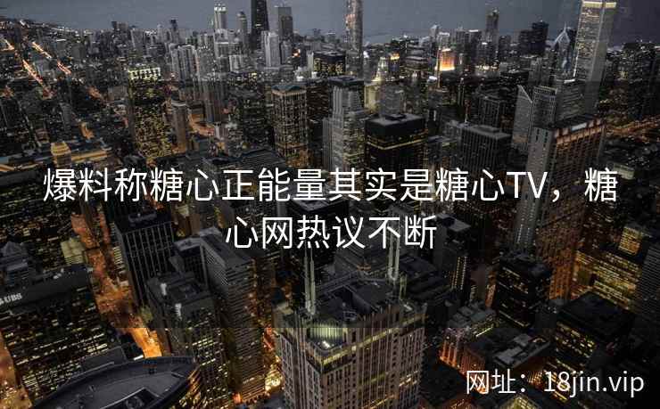 爆料称糖心正能量其实是糖心TV，糖心网热议不断