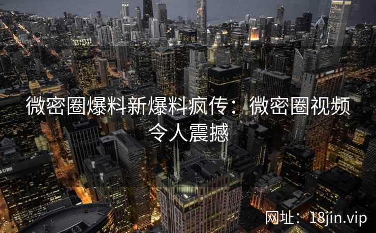 微密圈爆料新爆料疯传：微密圈视频令人震撼