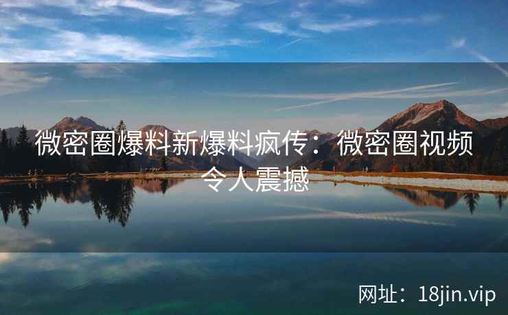 微密圈爆料新爆料疯传：微密圈视频令人震撼