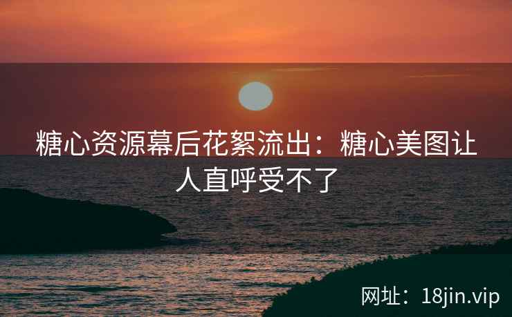糖心资源幕后花絮流出：糖心美图让人直呼受不了