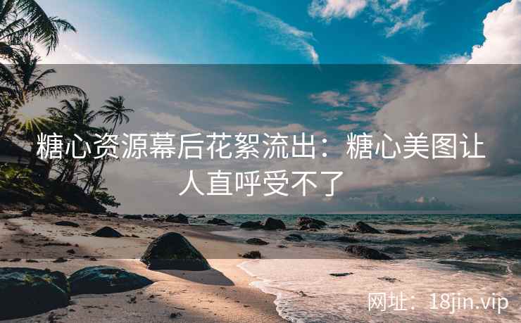 糖心资源幕后花絮流出：糖心美图让人直呼受不了