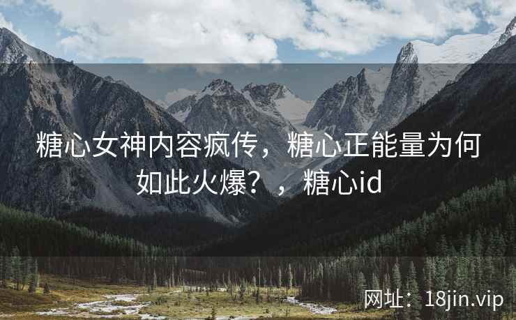 糖心女神内容疯传，糖心正能量为何如此火爆？，糖心id