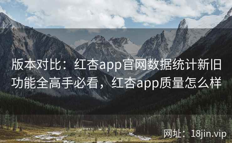 版本对比：红杏app官网数据统计新旧功能全高手必看，红杏app质量怎么样