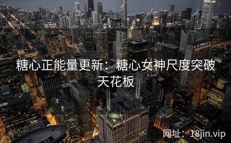 糖心正能量更新：糖心女神尺度突破天花板