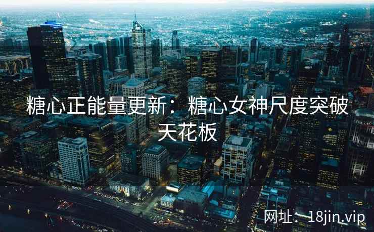 糖心正能量更新：糖心女神尺度突破天花板