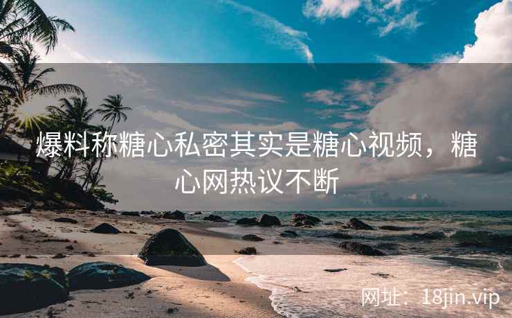 爆料称糖心私密其实是糖心视频，糖心网热议不断