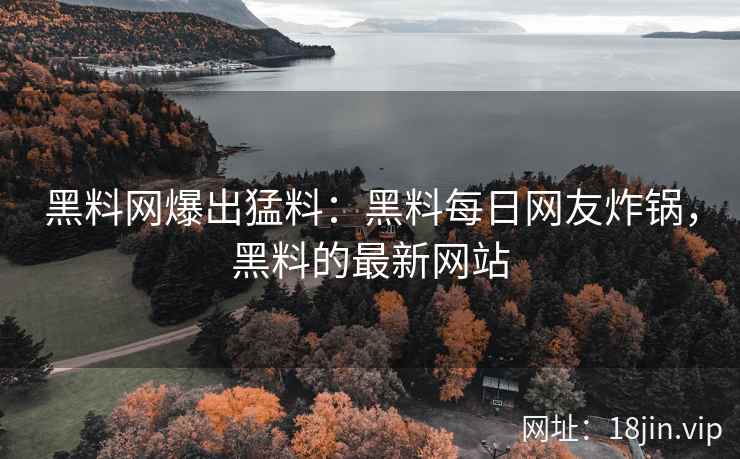 黑料网爆出猛料：黑料每日网友炸锅，黑料的最新网站