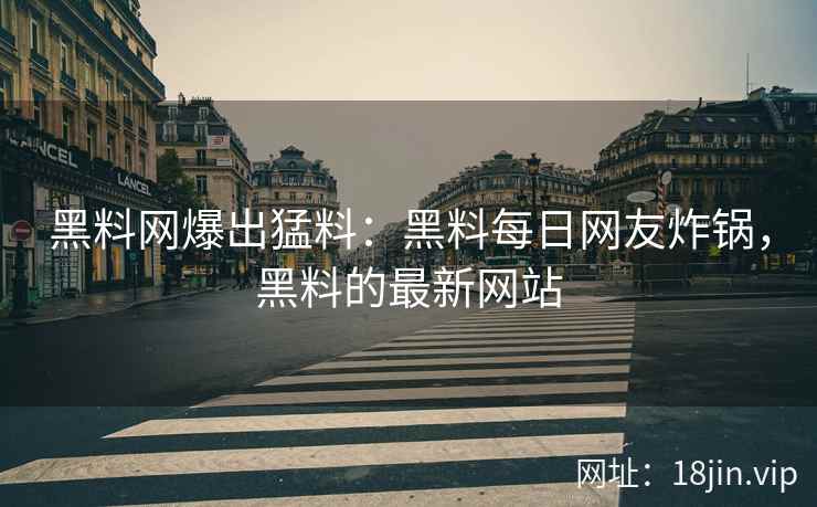 黑料网爆出猛料：黑料每日网友炸锅，黑料的最新网站