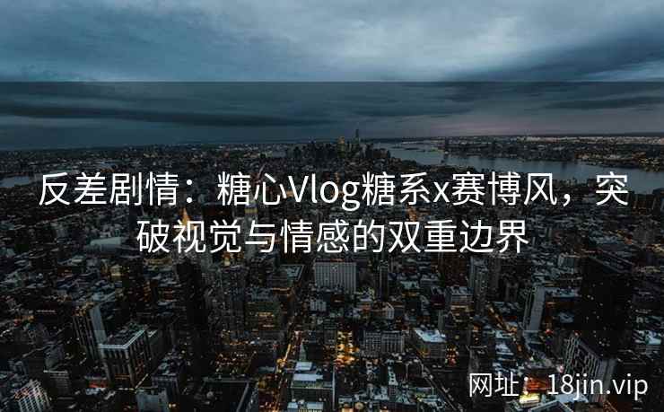 反差剧情：糖心Vlog糖系x赛博风，突破视觉与情感的双重边界