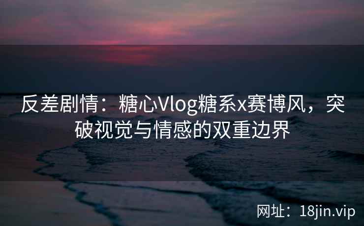 反差剧情：糖心Vlog糖系x赛博风，突破视觉与情感的双重边界