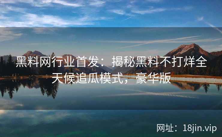 黑料网行业首发：揭秘黑料不打烊全天候追瓜模式，豪华版
