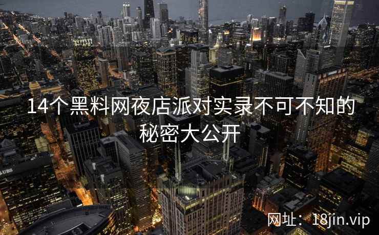 14个黑料网夜店派对实录不可不知的秘密大公开