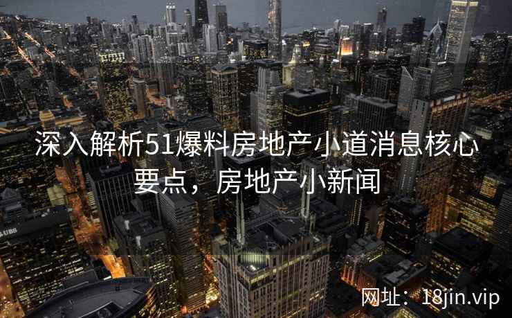 深入解析51爆料房地产小道消息核心要点，房地产小新闻