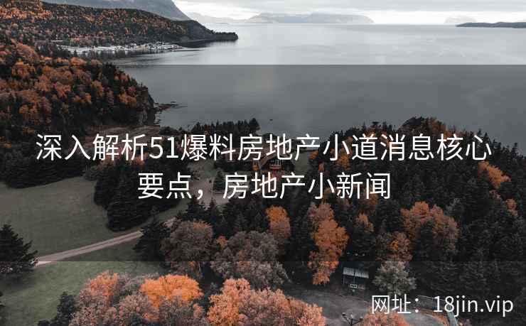 深入解析51爆料房地产小道消息核心要点，房地产小新闻