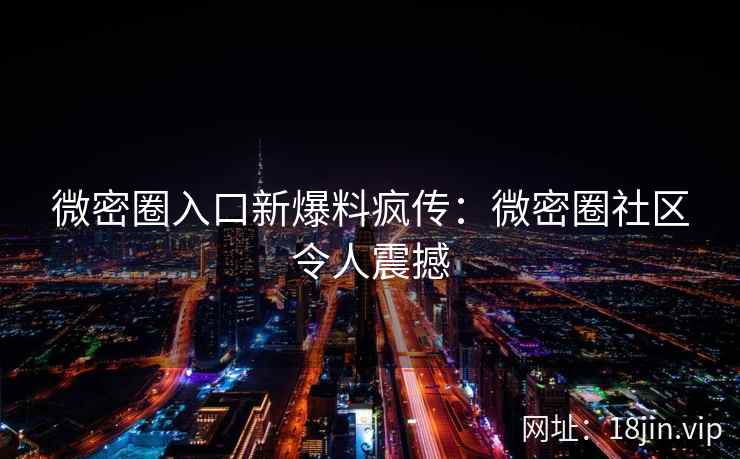 微密圈入口新爆料疯传：微密圈社区令人震撼
