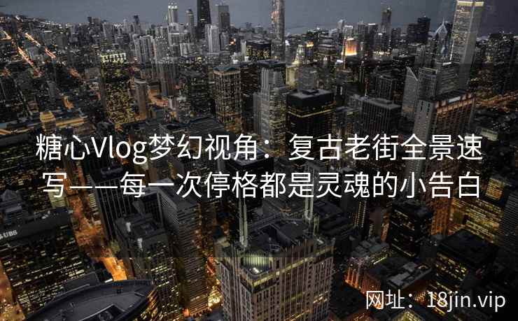 糖心Vlog梦幻视角：复古老街全景速写——每一次停格都是灵魂的小告白